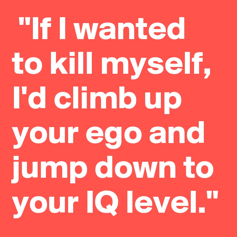  "If I wanted to kill myself, I'd climb up your ego and jump down to your IQ level."