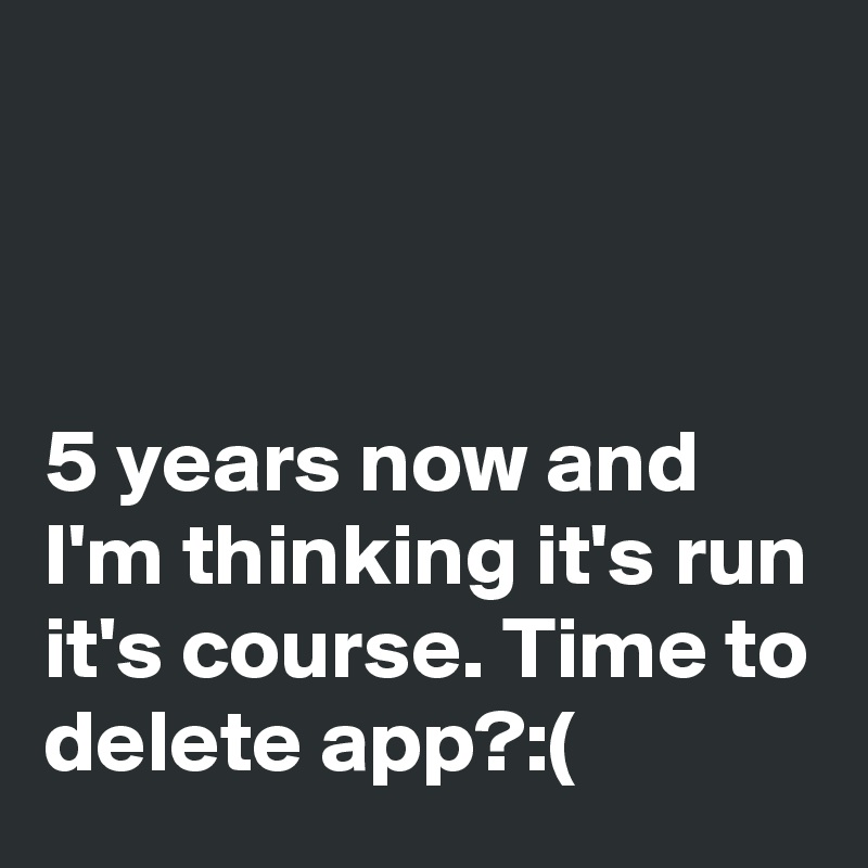 



5 years now and I'm thinking it's run it's course. Time to delete app?:(