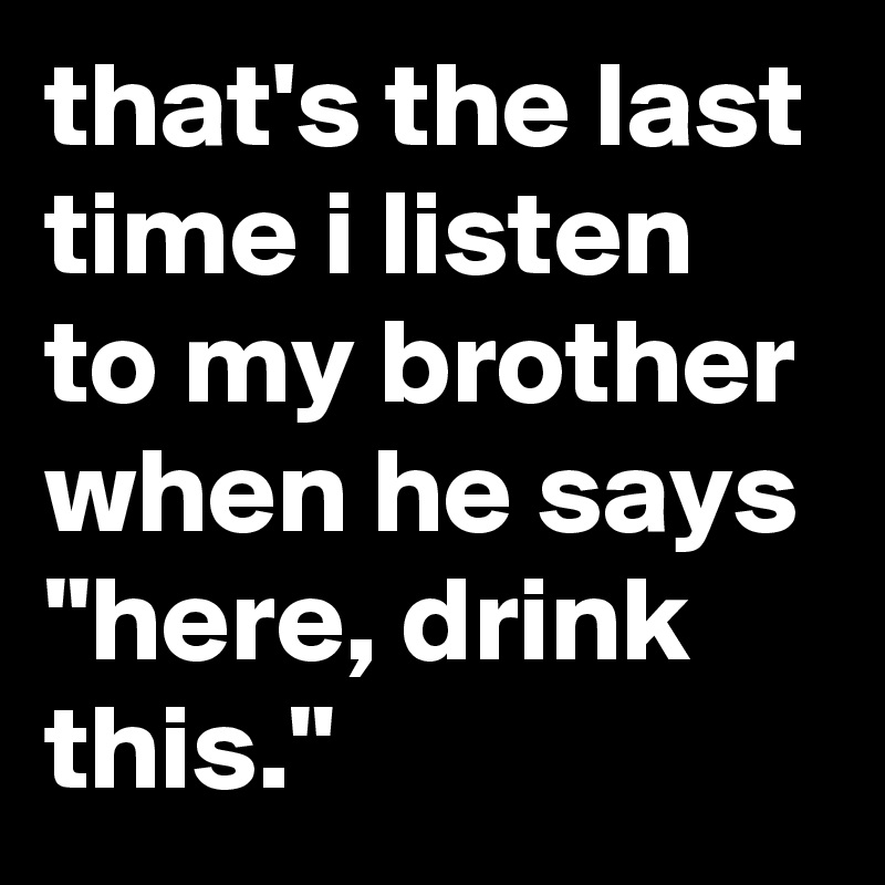 that's the last time i listen to my brother when he says "here, drink this."