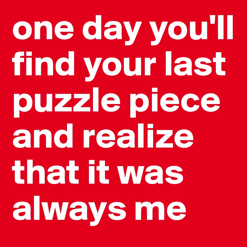 one day you'll find your last puzzle piece and realize that it was always me