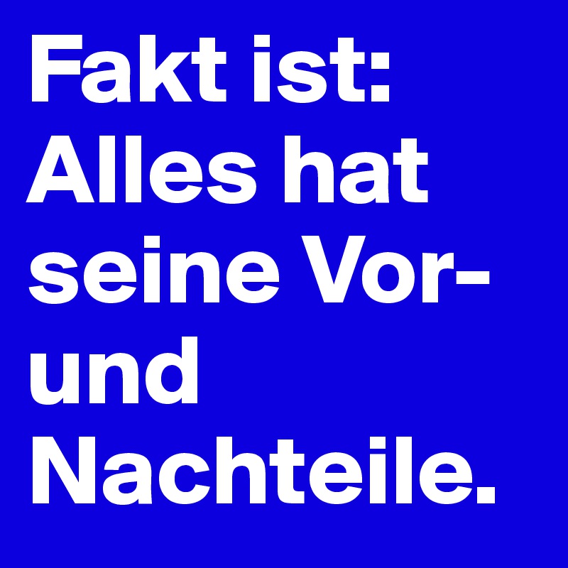 Fakt ist:
Alles hat seine Vor- und Nachteile.