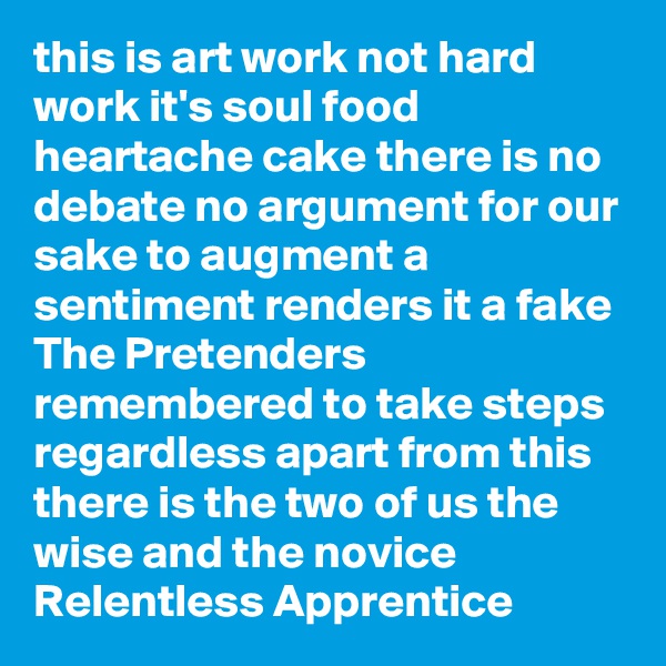 this is art work not hard work it's soul food heartache cake there is no debate no argument for our sake to augment a sentiment renders it a fake The Pretenders remembered to take steps regardless apart from this  there is the two of us the wise and the novice Relentless Apprentice