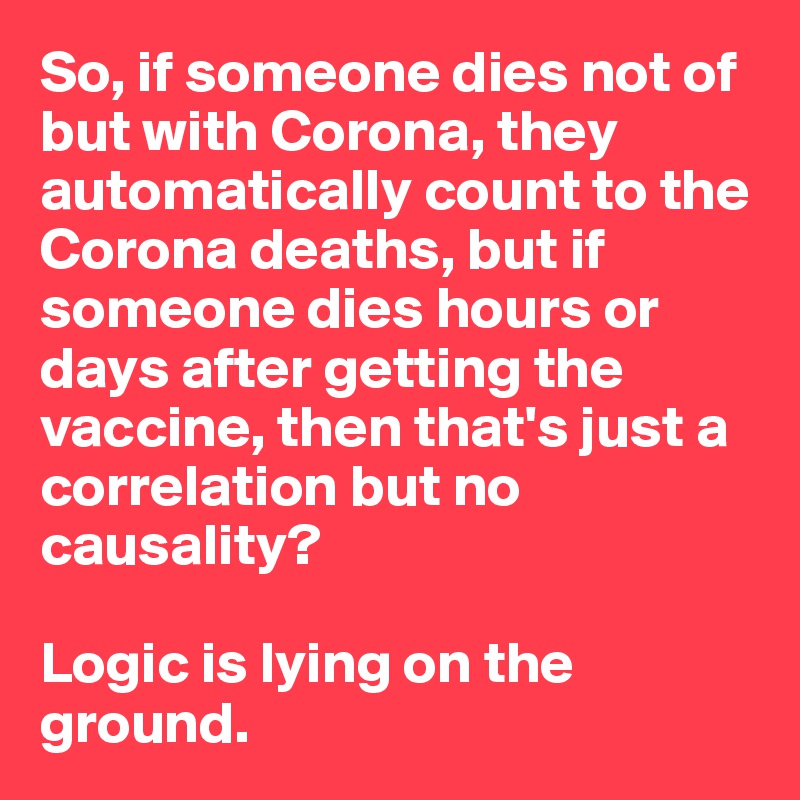So, if someone dies not of but with Corona, they automatically count to the Corona deaths, but if someone dies hours or days after getting the vaccine, then that's just a correlation but no causality? 

Logic is lying on the ground. 