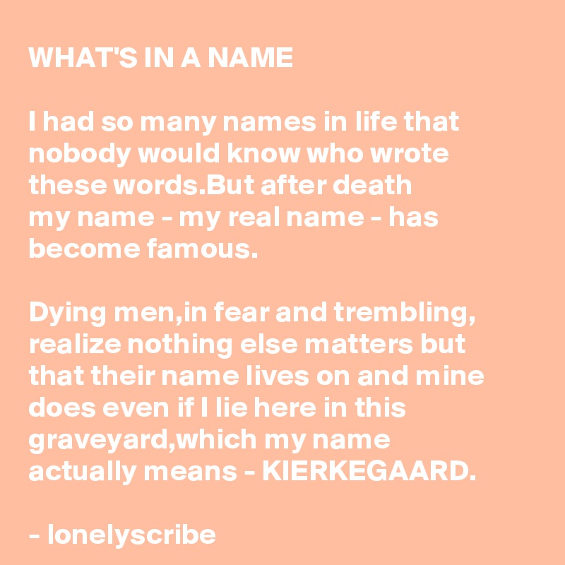 WHAT'S IN A NAME

I had so many names in life that nobody would know who wrote these words.But after death 
my name - my real name - has 
become famous.

Dying men,in fear and trembling,
realize nothing else matters but
that their name lives on and mine does even if I lie here in this graveyard,which my name 
actually means - KIERKEGAARD.

- lonelyscribe 