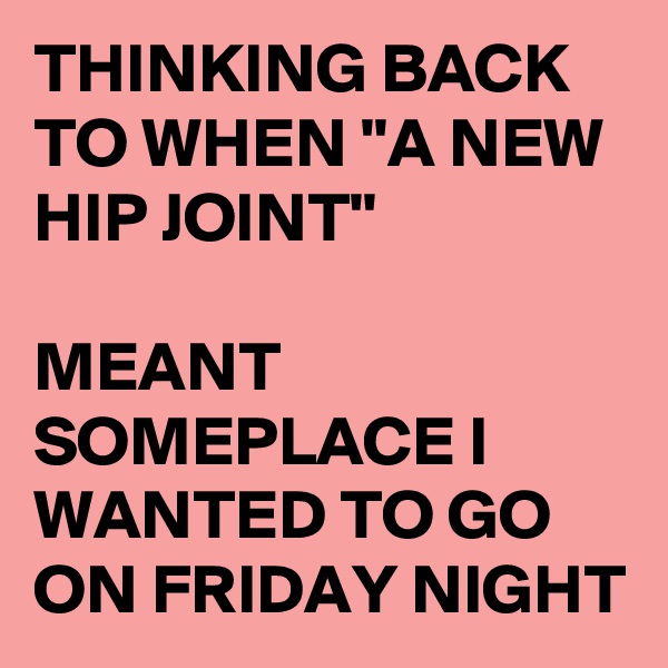 THINKING BACK TO WHEN "A NEW HIP JOINT"

MEANT SOMEPLACE I WANTED TO GO ON FRIDAY NIGHT