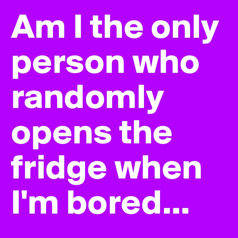 Am I the only person who randomly opens the fridge when I'm bored...