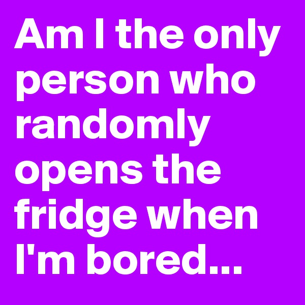 Am I the only person who randomly opens the fridge when I'm bored...
