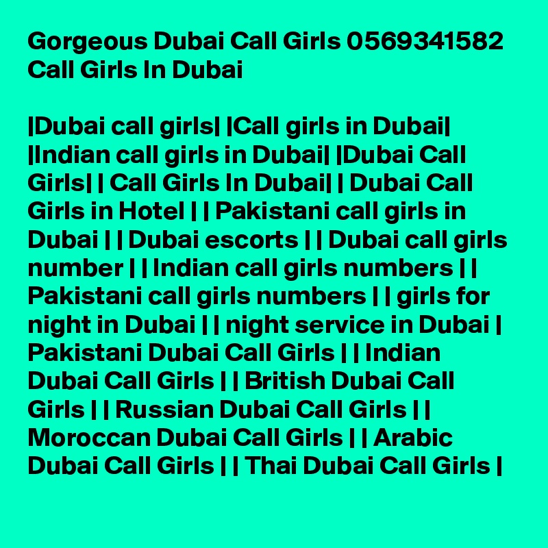 Gorgeous Dubai Call Girls 0569341582 Call Girls In Dubai

|Dubai call girls| |Call girls in Dubai| |Indian call girls in Dubai| |Dubai Call Girls| | Call Girls In Dubai| | Dubai Call Girls in Hotel | | Pakistani call girls in Dubai | | Dubai escorts | | Dubai call girls number | | Indian call girls numbers | | Pakistani call girls numbers | | girls for night in Dubai | | night service in Dubai | Pakistani Dubai Call Girls | | Indian Dubai Call Girls | | British Dubai Call Girls | | Russian Dubai Call Girls | | Moroccan Dubai Call Girls | | Arabic Dubai Call Girls | | Thai Dubai Call Girls |