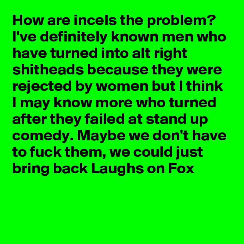 How are incels the problem? I've definitely known men who have turned into alt right shitheads because they were rejected by women but I think I may know more who turned after they failed at stand up comedy. Maybe we don't have to fuck them, we could just bring back Laughs on Fox