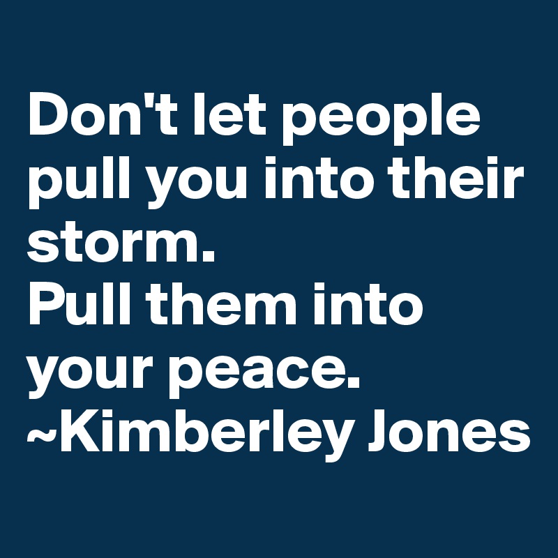 
Don't let people pull you into their storm. 
Pull them into your peace.
~Kimberley Jones