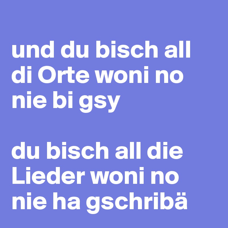 
und du bisch all di Orte woni no nie bi gsy

du bisch all die Lieder woni no nie ha gschribä