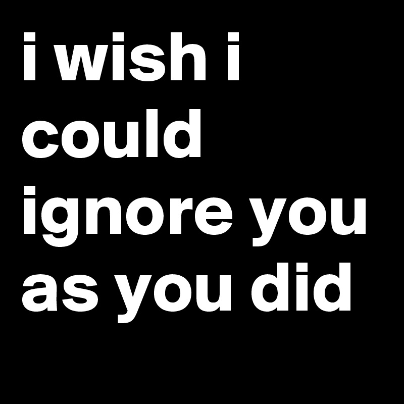 i wish i could ignore you as you did