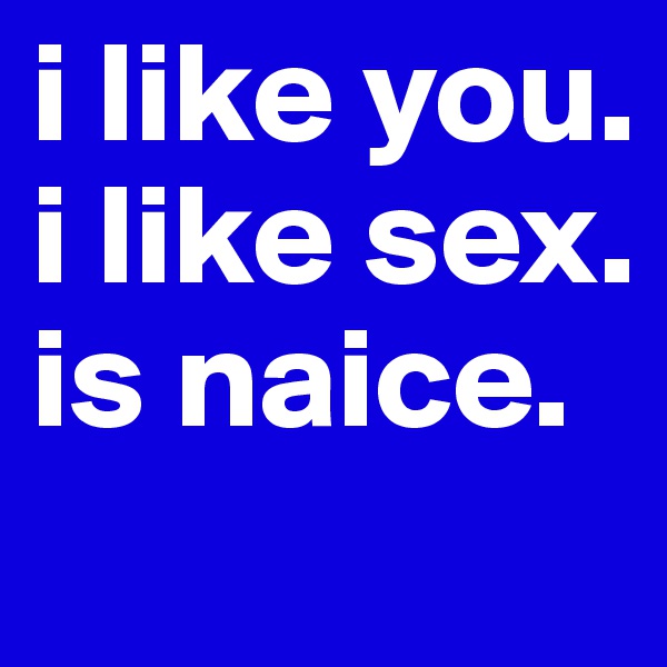 i like you.
i like sex.
is naice.