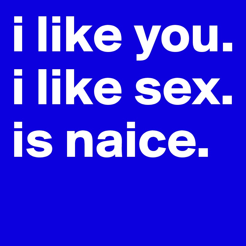 i like you.
i like sex.
is naice.