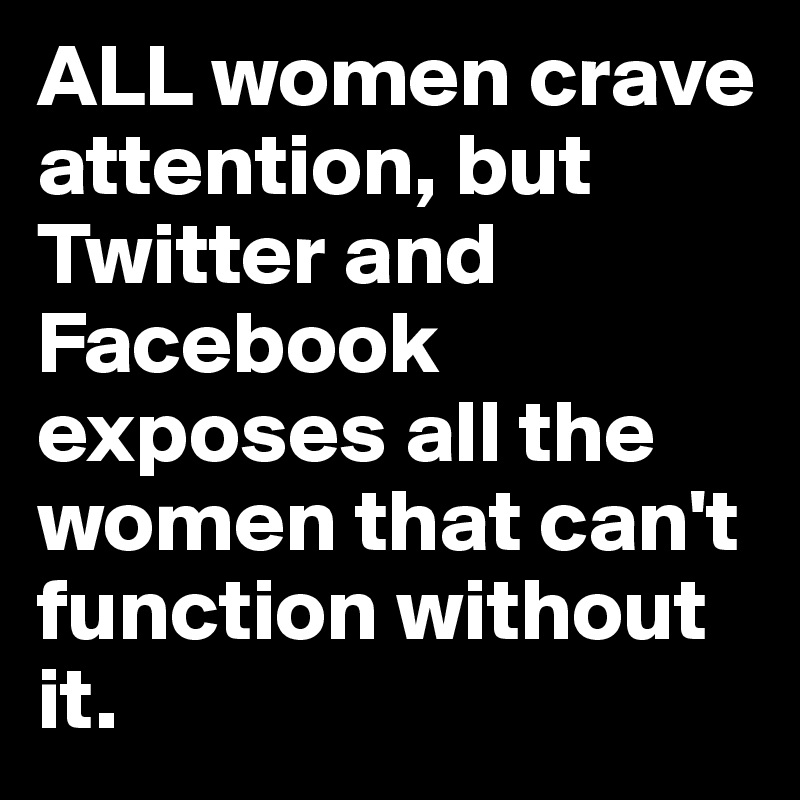 ALL women crave attention, but Twitter and Facebook exposes all the women that can't function without it.