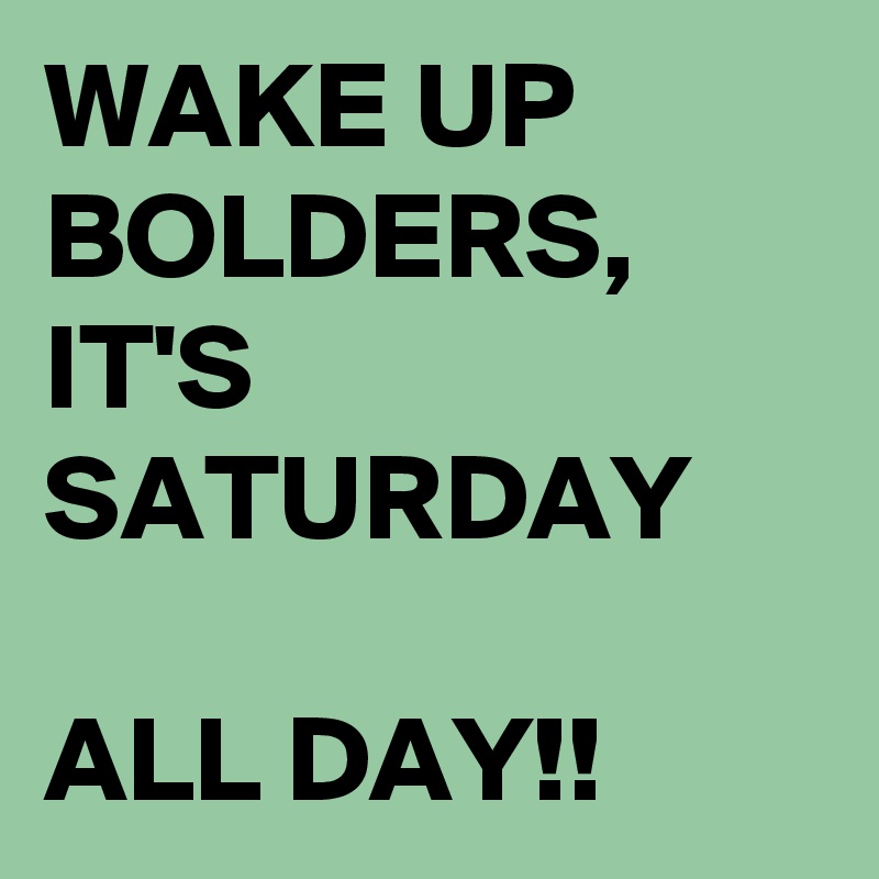 WAKE UP BOLDERS, IT'S SATURDAY 

ALL DAY!!