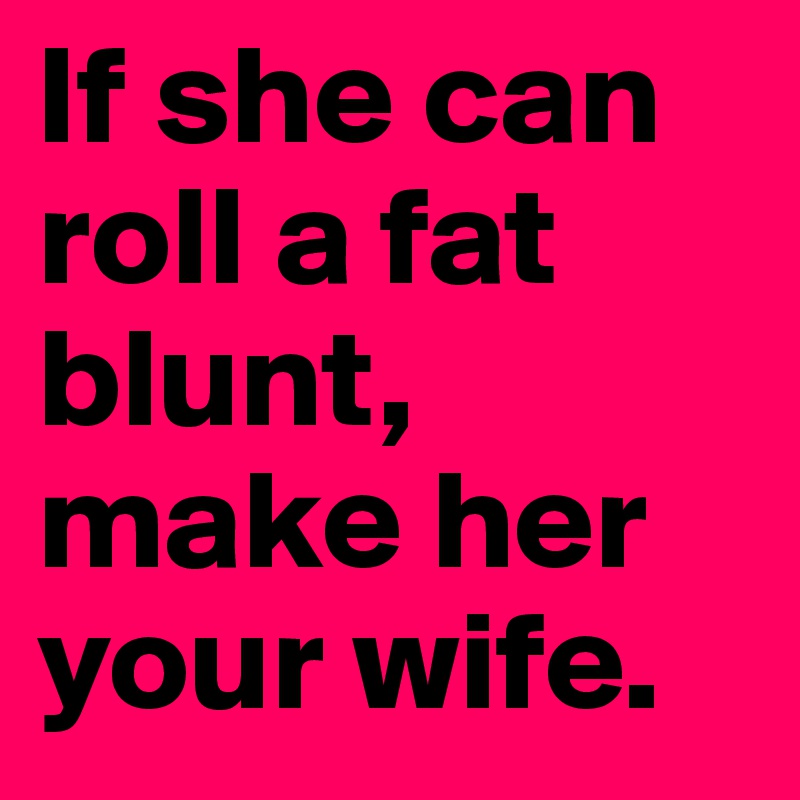 If she can roll a fat blunt, make her your wife.