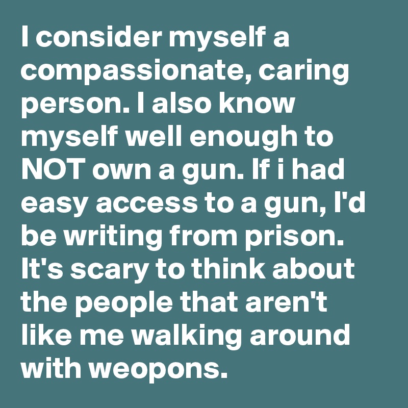 I consider myself a compassionate, caring person. I also know myself well enough to NOT own a gun. If i had easy access to a gun, I'd be writing from prison. It's scary to think about the people that aren't like me walking around with weopons. 