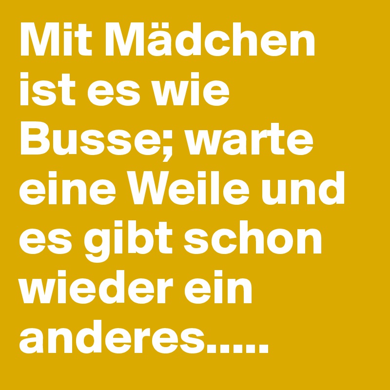 Mit Mädchen ist es wie Busse; warte eine Weile und es gibt schon wieder ein anderes.....