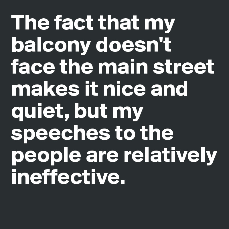 The fact that my balcony doesn't face the main street makes it nice and quiet, but my speeches to the people are relatively ineffective.
