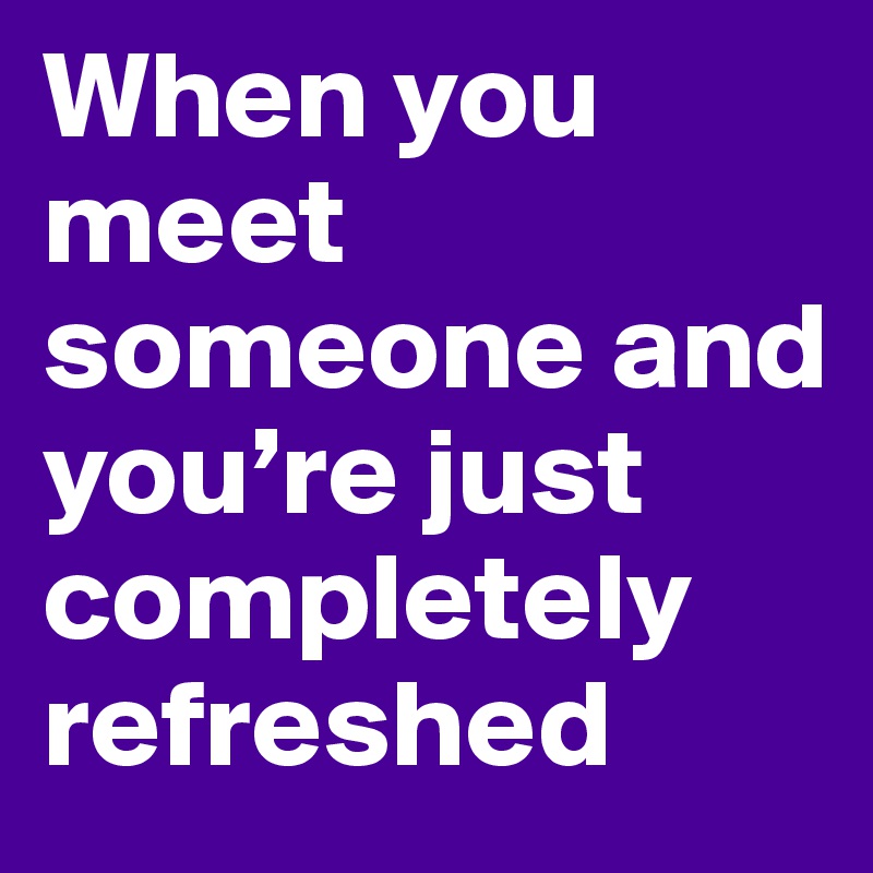 When you meet someone and you’re just completely refreshed