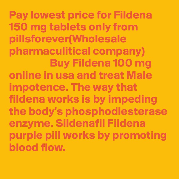 Pay lowest price for Fildena 150 mg tablets only from pillsforever(Wholesale pharmaculitical company)
                  Buy Fildena 100 mg online in usa and treat Male impotence. The way that fildena works is by impeding the body's phosphodiesterase enzyme. Sildenafil Fildena purple pill works by promoting blood flow.
