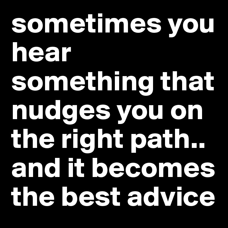 sometimes you hear something that nudges you on the right path.. and it becomes the best advice