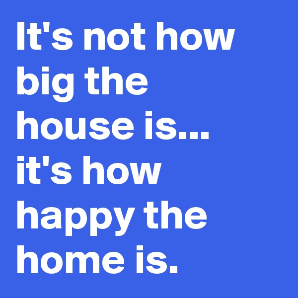 It's not how big the house is... it's how happy the home is.