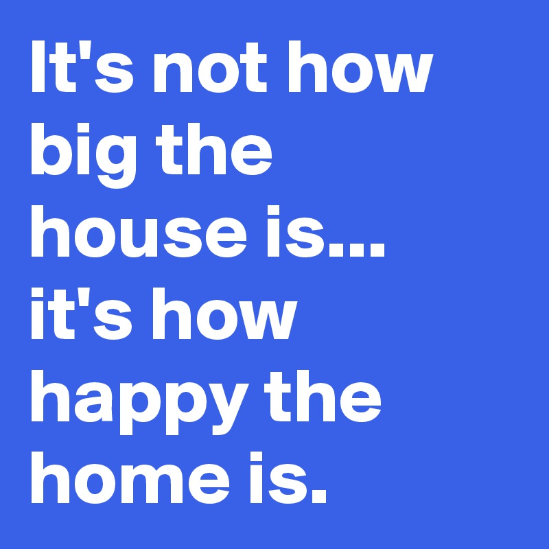 It's not how big the house is... it's how happy the home is.