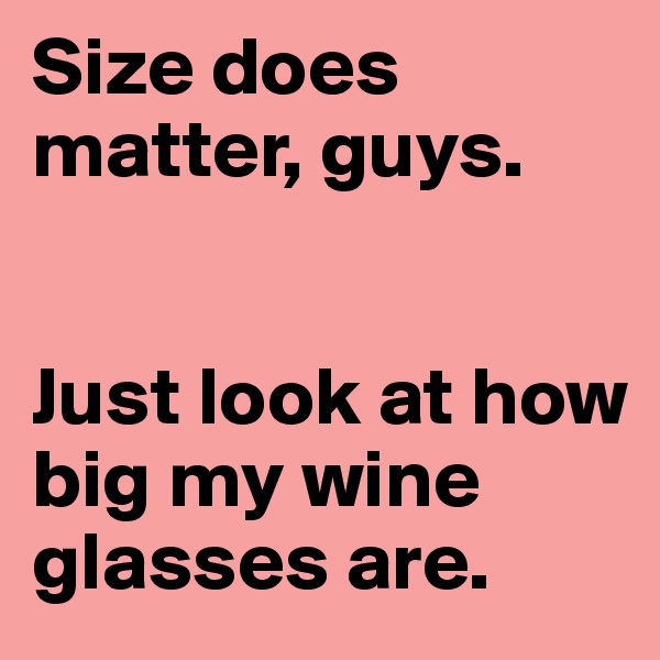 Size does matter, guys. 


Just look at how big my wine glasses are. 