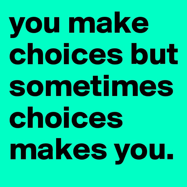 you make choices but sometimes choices makes you.
