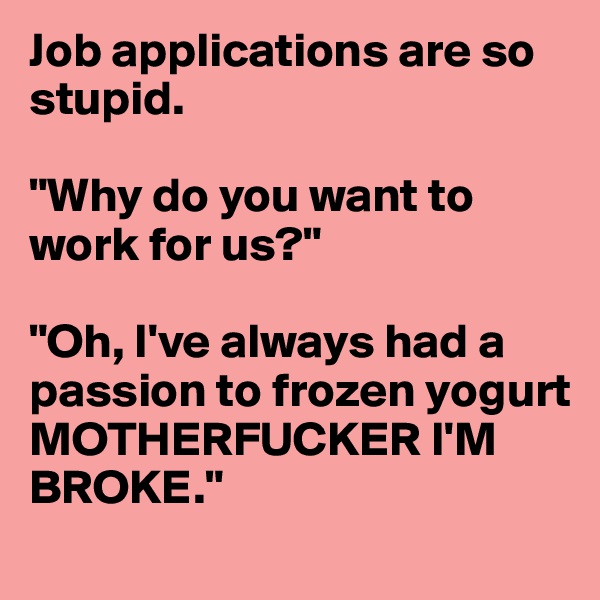 Job applications are so stupid. 

"Why do you want to work for us?"

"Oh, I've always had a passion to frozen yogurt MOTHERFUCKER I'M BROKE."