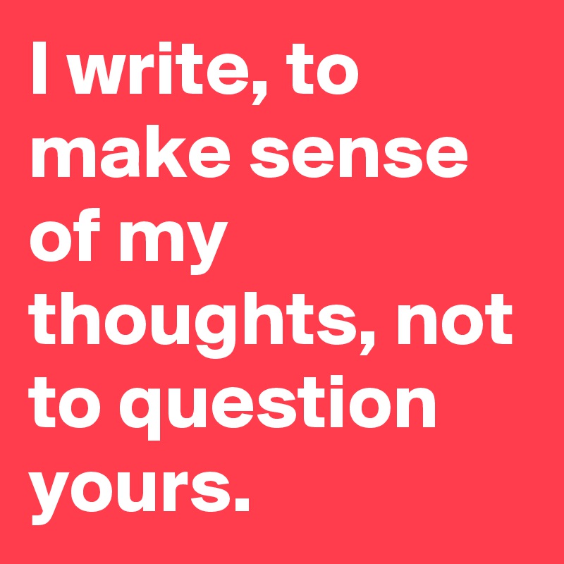 I write, to make sense of my thoughts, not to question yours.