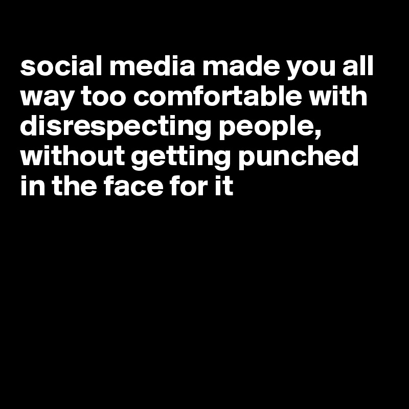 
social media made you all way too comfortable with disrespecting people, without getting punched in the face for it





