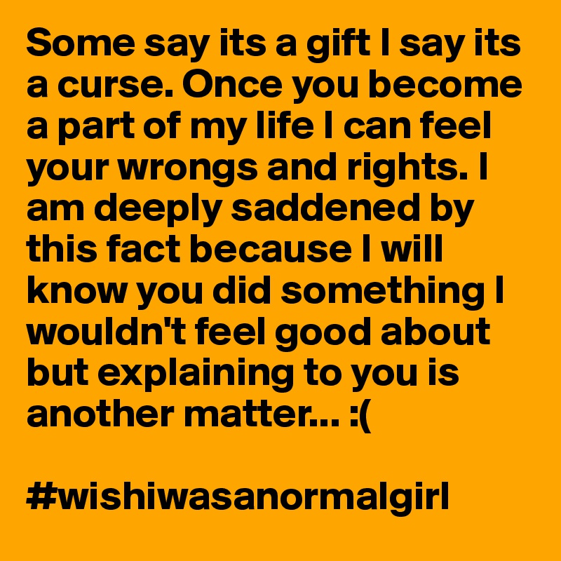 Some say its a gift I say its a curse. Once you become a part of my life I can feel your wrongs and rights. I am deeply saddened by this fact because I will know you did something I wouldn't feel good about but explaining to you is another matter... :(

#wishiwasanormalgirl
