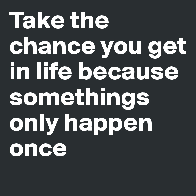 Take the chance you get in life because somethings only happen once