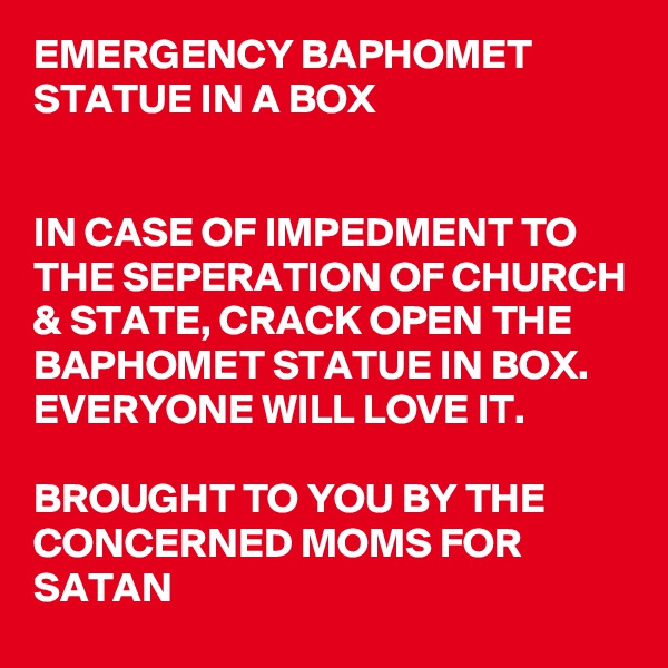 EMERGENCY BAPHOMET STATUE IN A BOX


IN CASE OF IMPEDMENT TO THE SEPERATION OF CHURCH & STATE, CRACK OPEN THE BAPHOMET STATUE IN BOX. EVERYONE WILL LOVE IT.

BROUGHT TO YOU BY THE CONCERNED MOMS FOR SATAN