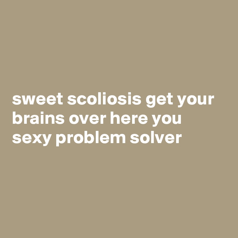 



sweet scoliosis get your brains over here you sexy problem solver



