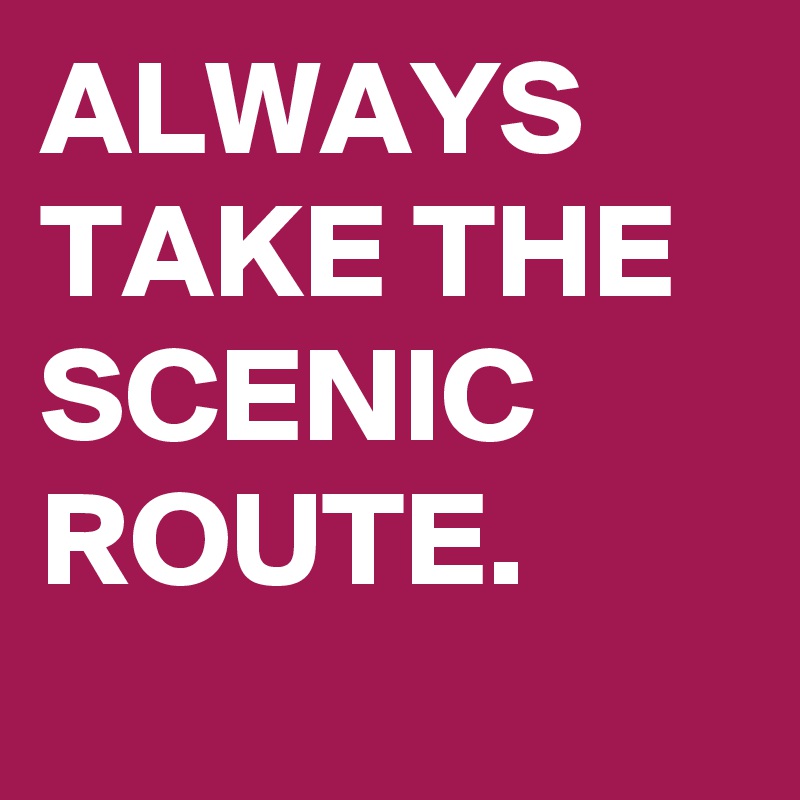 ALWAYS TAKE THE SCENIC ROUTE.
