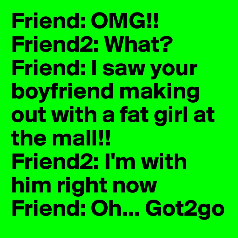 Friend: OMG!!
Friend2: What?
Friend: I saw your boyfriend making out with a fat girl at the mall!!
Friend2: I'm with him right now
Friend: Oh... Got2go
