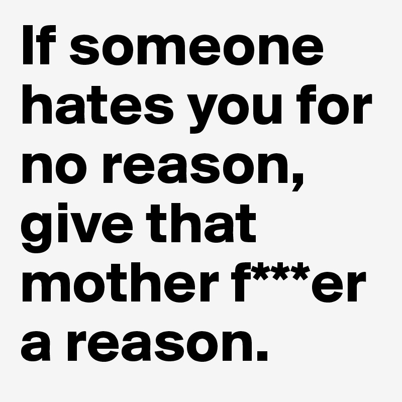 If someone hates you for no reason, give that mother f***er a reason.
