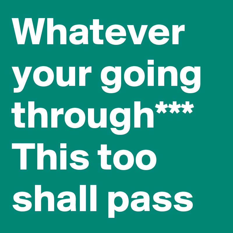 Whatever your going through*** This too shall pass