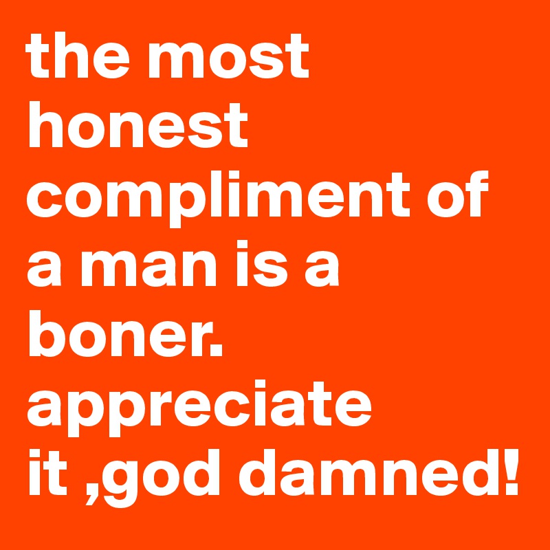 the most honest compliment of a man is a boner. appreciate it ,god damned!