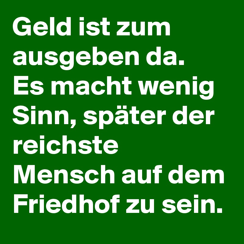 Geld ist zum ausgeben da. 
Es macht wenig Sinn, später der reichste Mensch auf dem Friedhof zu sein. 