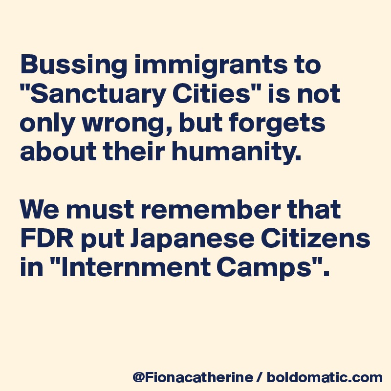 
Bussing immigrants to "Sanctuary Cities" is not
only wrong, but forgets 
about their humanity. 

We must remember that
FDR put Japanese Citizens
in "Internment Camps".


