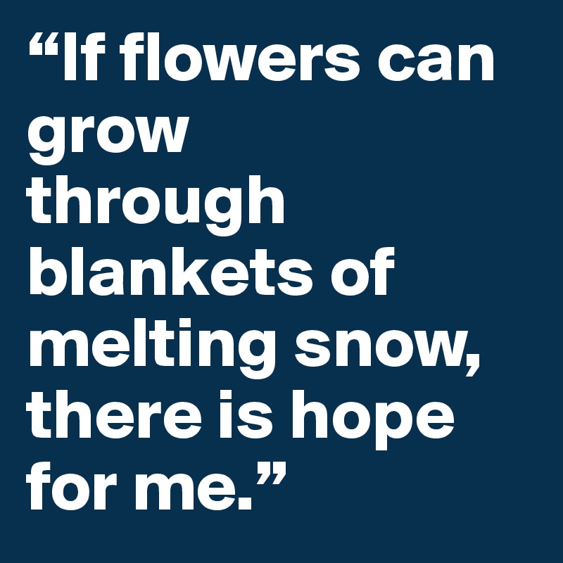 “If flowers can grow?through blankets of melting snow,?there is hope for me.”