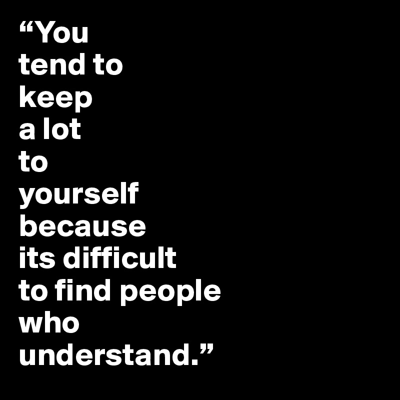“You 
tend to 
keep 
a lot 
to 
yourself 
because 
its difficult 
to find people 
who 
understand.”