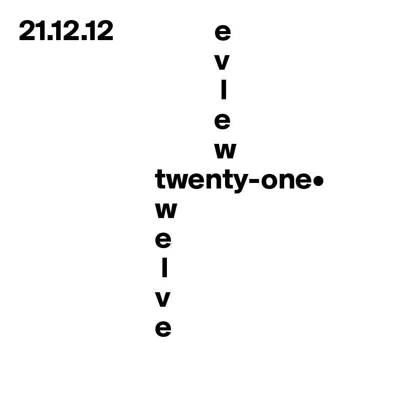 21.12.12                 e
                                 v
                                  l
                                 e
                                 w
                       twenty-one•
                       w       
                       e        
                        l         
                       v        
                       e        
