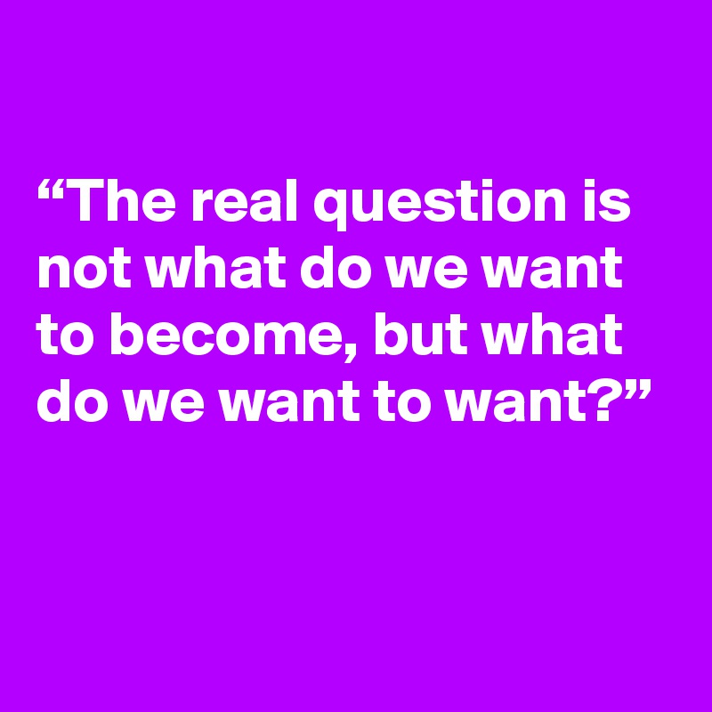 

“The real question is not what do we want to become, but what do we want to want?”


