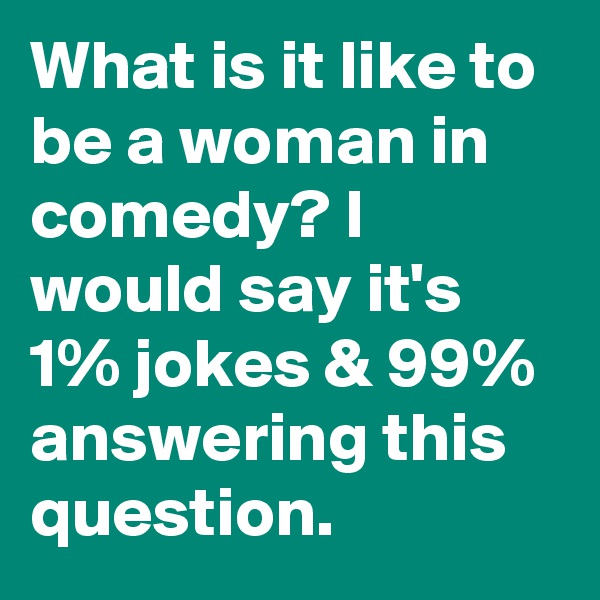 What is it like to be a woman in comedy? I would say it's 1% jokes & 99% answering this question.